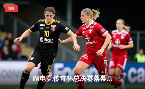 IM电竞传奇杯总决赛落幕：银河战舰3:2逆转登顶，Uzi复出首赛季斩获FMVP