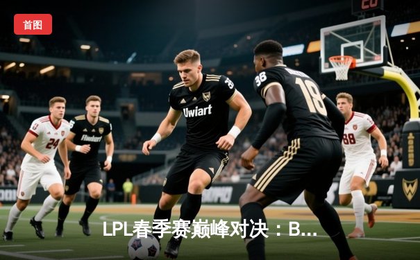 LPL春季赛巅峰对决：BLG鏖战五局力克JDG摘得桂冠，Knight斩获FMVP