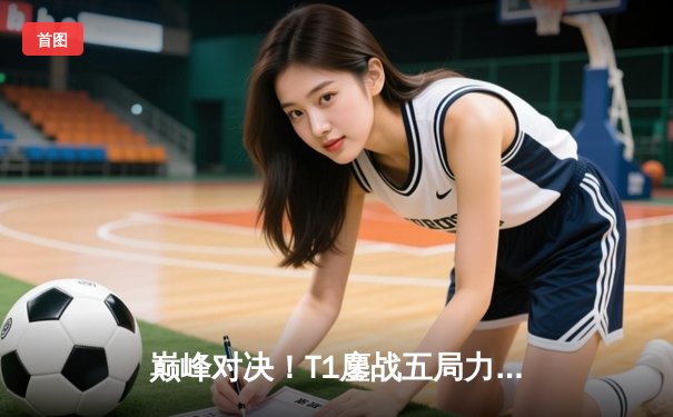 巅峰对决！T1鏖战五局力克GEN，Faker沙皇关键推助队挺进LCK决赛