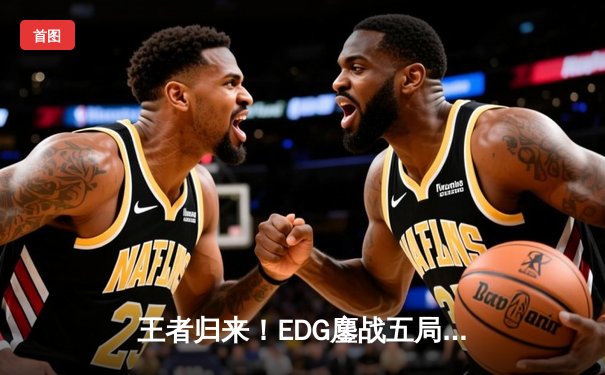 王者归来！EDG鏖战五局力克GEN，挺进英雄联盟全球总决赛四强