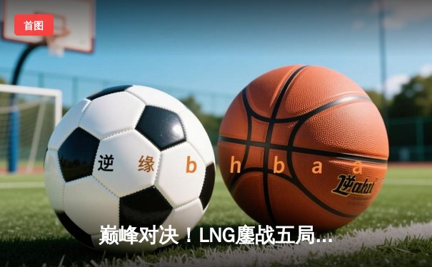 巅峰对决！LNG鏖战五局力克JDG，勇夺德玛西亚杯冠军