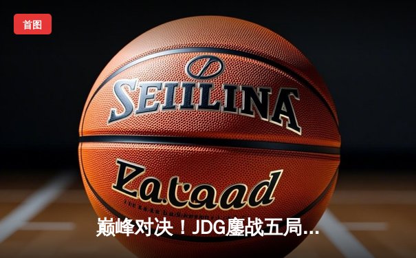巅峰对决！JDG鏖战五局力克T1，369神级发挥助队挺进MSI决赛