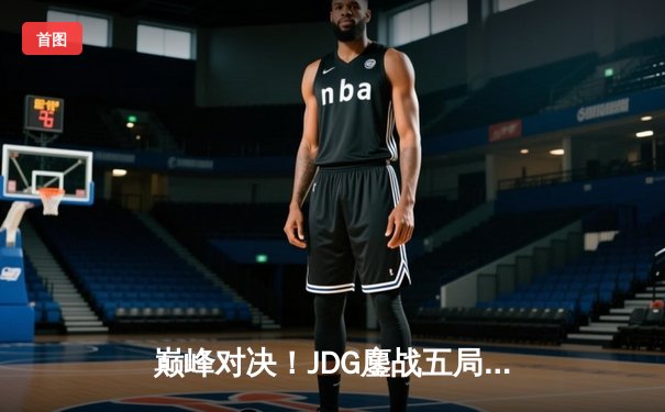 巅峰对决！JDG鏖战五局险胜T1，369酒桶关键开团锁定胜局