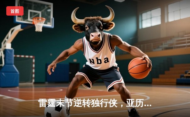 雷霆末节逆转独行侠，亚历山大40分主导天王山之战