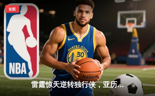 雷霆惊天逆转独行侠，亚历山大40分率队挺进西决