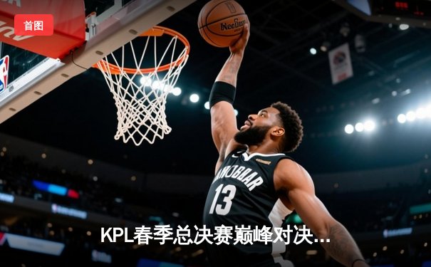 KPL春季总决赛巅峰对决：狼队4-3险胜AG超玩会，Fly斩获第七个FMVP